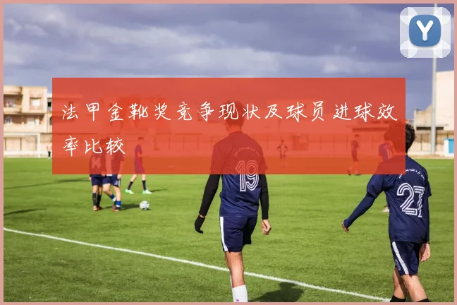 法甲金靴奖竞争现状及球员进球效率比较