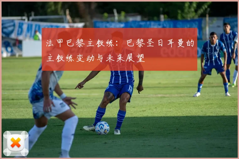 法甲巴黎主教练：巴黎圣日耳曼的主教练变动与未来展望