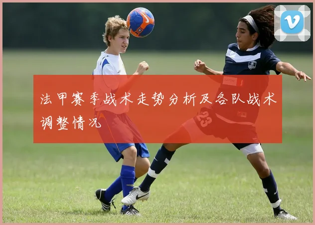 法甲赛季战术走势分析及各队战术调整情况